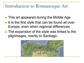 Introduction to Romanesque Art

   This art appeared during the Middle Age
   It is the first style that can be found all over
    Europe, even when regional differences
   The expansion of the style was linked to the
    pilgrimages, mainly to Santiago.
 