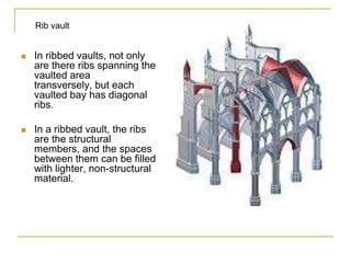 Rib vault


   In ribbed vaults, not only
    are there ribs spanning the
    vaulted area
    transversely, but each
    vaulted bay has diagonal
    ribs.

   In a ribbed vault, the ribs
    are the structural
    members, and the spaces
    between them can be filled
    with lighter, non-structural
    material.
 
