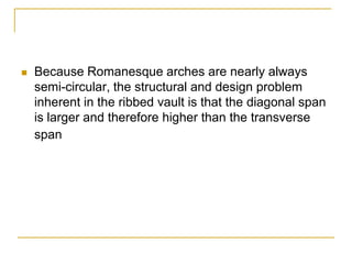    Because Romanesque arches are nearly always
    semi-circular, the structural and design problem
    inherent in the ribbed vault is that the diagonal span
    is larger and therefore higher than the transverse
    span
 
