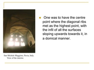     One was to have the centre
                                          point where the diagonal ribs
                                          met as the highest point, with
                                          the infil of all the surfaces
                                          sloping upwards towards it, in
                                          a domical manner.



San Michele Maggiore, Pavia, Italy.
   View of the interior.
 