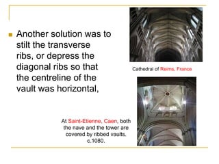    Another solution was to
    stilt the transverse
    ribs, or depress the
    diagonal ribs so that                    Cathedral of Reims, France

    the centreline of the
    vault was horizontal,


              At Saint-Etienne, Caen, both
               the nave and the tower are
                covered by ribbed vaults.
                         c.1080.
 