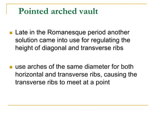 Pointed arched vault

   Late in the Romanesque period another
    solution came into use for regulating the
    height of diagonal and transverse ribs

   use arches of the same diameter for both
    horizontal and transverse ribs, causing the
    transverse ribs to meet at a point
 