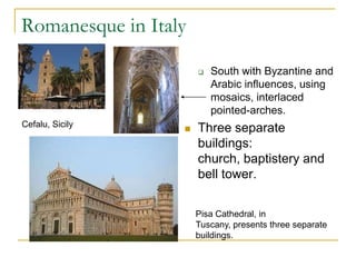 Romanesque in Italy

                         South with Byzantine and
                          Arabic influences, using
                          mosaics, interlaced
                          pointed-arches.
Cefalu, Sicily
                     Three separate
                      buildings:
                      church, baptistery and
                      bell tower.


                      Pisa Cathedral, in
                      Tuscany, presents three separate
                      buildings.
 