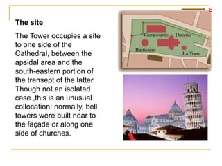 E

The site
The Tower occupies a site
to one side of the
Cathedral, between the
apsidal area and the
south-eastern portion of
the transept of the latter.
Though not an isolated
case ,this is an unusual
collocation: normally, bell
towers were built near to
the façade or along one
side of churches.
 