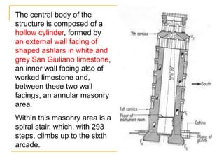 The central body of the
structure is composed of a
hollow cylinder, formed by
an external wall facing of
shaped ashlars in white and
grey San Giuliano limestone,
an inner wall facing also of
worked limestone and,
between these two wall
facings, an annular masonry
area.
Within this masonry area is a
spiral stair, which, with 293
steps, climbs up to the sixth
arcade.
 