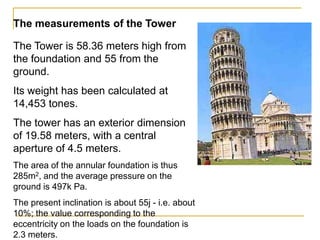 The measurements of the Tower

The Tower is 58.36 meters high from
the foundation and 55 from the
ground.
Its weight has been calculated at
14,453 tones.
The tower has an exterior dimension
of 19.58 meters, with a central
aperture of 4.5 meters.
The area of the annular foundation is thus
285m2, and the average pressure on the
ground is 497k Pa.
The present inclination is about 55j - i.e. about
10%; the value corresponding to the
eccentricity on the loads on the foundation is
2.3 meters.
 