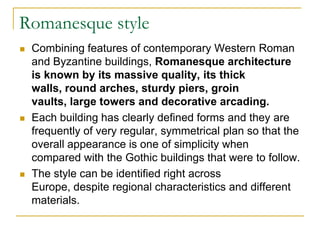 Romanesque style
   Combining features of contemporary Western Roman
    and Byzantine buildings, Romanesque architecture
    is known by its massive quality, its thick
    walls, round arches, sturdy piers, groin
    vaults, large towers and decorative arcading.
   Each building has clearly defined forms and they are
    frequently of very regular, symmetrical plan so that the
    overall appearance is one of simplicity when
    compared with the Gothic buildings that were to follow.
   The style can be identified right across
    Europe, despite regional characteristics and different
    materials.
 