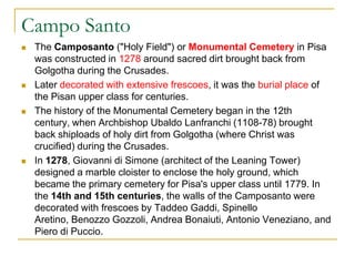 Campo Santo
   The Camposanto ("Holy Field") or Monumental Cemetery in Pisa
    was constructed in 1278 around sacred dirt brought back from
    Golgotha during the Crusades.
   Later decorated with extensive frescoes, it was the burial place of
    the Pisan upper class for centuries.
   The history of the Monumental Cemetery began in the 12th
    century, when Archbishop Ubaldo Lanfranchi (1108-78) brought
    back shiploads of holy dirt from Golgotha (where Christ was
    crucified) during the Crusades.
   In 1278, Giovanni di Simone (architect of the Leaning Tower)
    designed a marble cloister to enclose the holy ground, which
    became the primary cemetery for Pisa's upper class until 1779. In
    the 14th and 15th centuries, the walls of the Camposanto were
    decorated with frescoes by Taddeo Gaddi, Spinello
    Aretino, Benozzo Gozzoli, Andrea Bonaiuti, Antonio Veneziano, and
    Piero di Puccio.
 