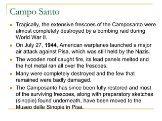 Campo Santo
   Tragically, the extensive frescoes of the Camposanto were
    almost completely destroyed by a bombing raid during
    World War II.
   On July 27, 1944, American warplanes launched a major
    air attack against Pisa, which was still held by the Nazis.
   The wooden roof caught fire, its lead panels melted and
    the hot metal ran all over the frescoes.
   Many were completely destroyed and the few that
    remained were badly damaged.
   The Camposanto has since been fully restored and most
    of the surviving frescoes, along with preparatory sketches
    (sinopie) found underneath, have been moved to the
    Museo delle Sinopie in Pisa.
 