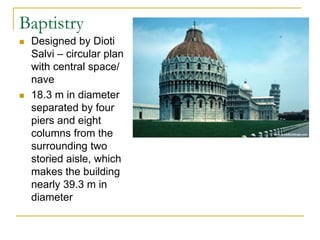 Baptistry
   Designed by Dioti
    Salvi – circular plan
    with central space/
    nave
   18.3 m in diameter
    separated by four
    piers and eight
    columns from the
    surrounding two
    storied aisle, which
    makes the building
    nearly 39.3 m in
    diameter
 