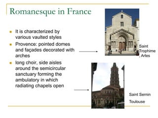 Romanesque in France

   It is characterized by
    various vaulted styles
   Provence: pointed domes           Saint
    and façades decorated with        Trophime
    arches                            , Arles
   long choir, side aisles
    around the semicircular
    sanctuary forming the
    ambulatory in which
    radiating chapels open
                                 Saint Sernin
                                 Toulouse
 