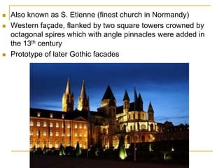    Also known as S. Etienne (finest church in Normandy)
   Western façade, flanked by two square towers crowned by
    octagonal spires which with angle pinnacles were added in
    the 13th century
   Prototype of later Gothic facades
 