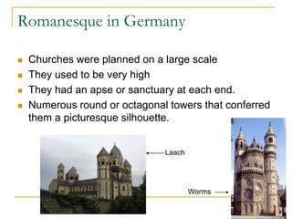 Romanesque in Germany

   Churches were planned on a large scale
   They used to be very high
   They had an apse or sanctuary at each end.
   Numerous round or octagonal towers that conferred
    them a picturesque silhouette.


                               Laach




                                       Worms
 