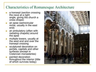 Characteristics of Romanesque Architecture
   a transept (section crossing
    the nave at a right
    angle, giving the church a
    cross shape)
   an apse (semicircular
    niche, usually in the east
    end)
   an ambulatory (often with
    radiating chapels) around
    the apse
   multiple towers, usually at
    the west end and over the
    transept crossing
   sculptured decoration on
    portals, capitals and other
    surfaces (except in
    Cistercian monasteries)
   painted decoration
    throughout the interior (little
    of which survives today)
 