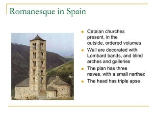 Romanesque in Spain

                     Catalan churches
                      present, in the
                      outside, ordered volumes
                     Wall are decorated with
                      Lombard bands, and blind
                      arches and galleries
                     The plan has three
                      naves, with a small narthex
                     The head has triple apse
 