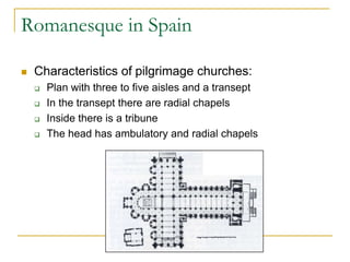 Romanesque in Spain

   Characteristics of pilgrimage churches:
       Plan with three to five aisles and a transept
       In the transept there are radial chapels
       Inside there is a tribune
       The head has ambulatory and radial chapels
 