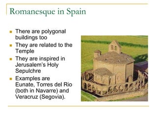 Romanesque in Spain

   There are polygonal
    buildings too
   They are related to the
    Temple
   They are inspired in
    Jerusalem’s Holy
    Sepulchre
   Examples are
    Eunate, Torres del Rio
    (both in Navarre) and
    Veracruz (Segovia).
 