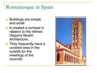 Romanesque in Spain

   Buildings are simple
    and small
   It created a contrast in
    relation to the refined
    Hispano Muslin
    architecture.
   They frequently have a
    covered area in the
    outside for the
    meetings of the
    councils.
 