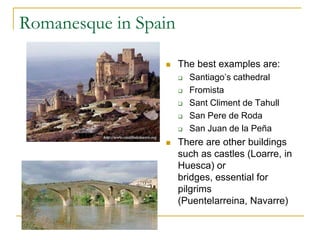 Romanesque in Spain

                     The best examples are:
                         Santiago’s cathedral
                         Fromista
                         Sant Climent de Tahull
                         San Pere de Roda
                         San Juan de la Peña
                     There are other buildings
                      such as castles (Loarre, in
                      Huesca) or
                      bridges, essential for
                      pilgrims
                      (Puentelarreina, Navarre)
 