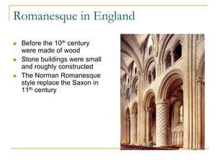 Romanesque in England

   Before the 10th century
    were made of wood
   Stone buildings were small
    and roughly constructed
   The Norman Romanesque
    style replace the Saxon in
    11th century
 