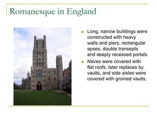 Romanesque in England

                    Long, narrow buildings were
                     constructed with heavy
                     walls and piers, rectangular
                     apses, double transepts
                     and deeply recessed portals
                    Naves were covered with
                     flat roofs, later replaces by
                     vaults, and side aisles were
                     covered with groined vaults.
 