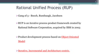 Rational Unified Process (RUP)
Gang of 3 - Booch, Rumbaugh, Jacobsen
RUP is an iterative process product framework created by
Rational Software Corporation, acquired by IBM in 2003
Product development process based on Object Oriented
Model
Iterative, Incremental and Architecture centric.
1
 