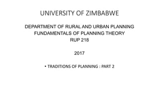 UNIVERSITY OF ZIMBABWE
DEPARTMENT OF RURAL AND URBAN PLANNING
FUNDAMENTALS OF PLANNING THEORY
RUP 218
2017
• TRADITIONS OF PLANNING : PART 2
 