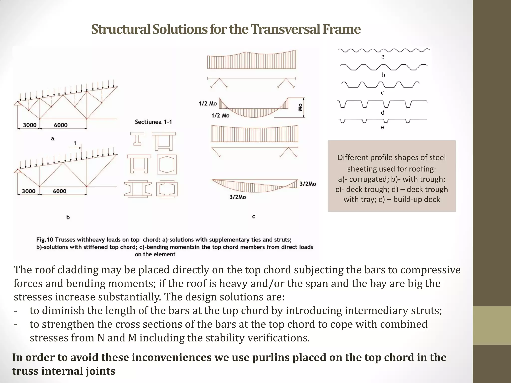 Different profile shapes of steel
sheeting used for roofing:
a)- corrugated; b)- with trough;
c)- deck trough; d) – deck trough
with tray; e) – build-up deck
StructuralSolutionsfortheTransversalFrame
The roof cladding may be placed directly on the top chord subjecting the bars to compressive
forces and bending moments; if the roof is heavy and/or the span and the bay are big the
stresses increase substantially. The design solutions are:
- to diminish the length of the bars at the top chord by introducing intermediary struts;
- to strengthen the cross sections of the bars at the top chord to cope with combined
stresses from N and M including the stability verifications.
In order to avoid these inconveniences we use purlins placed on the top chord in the
truss internal joints
 