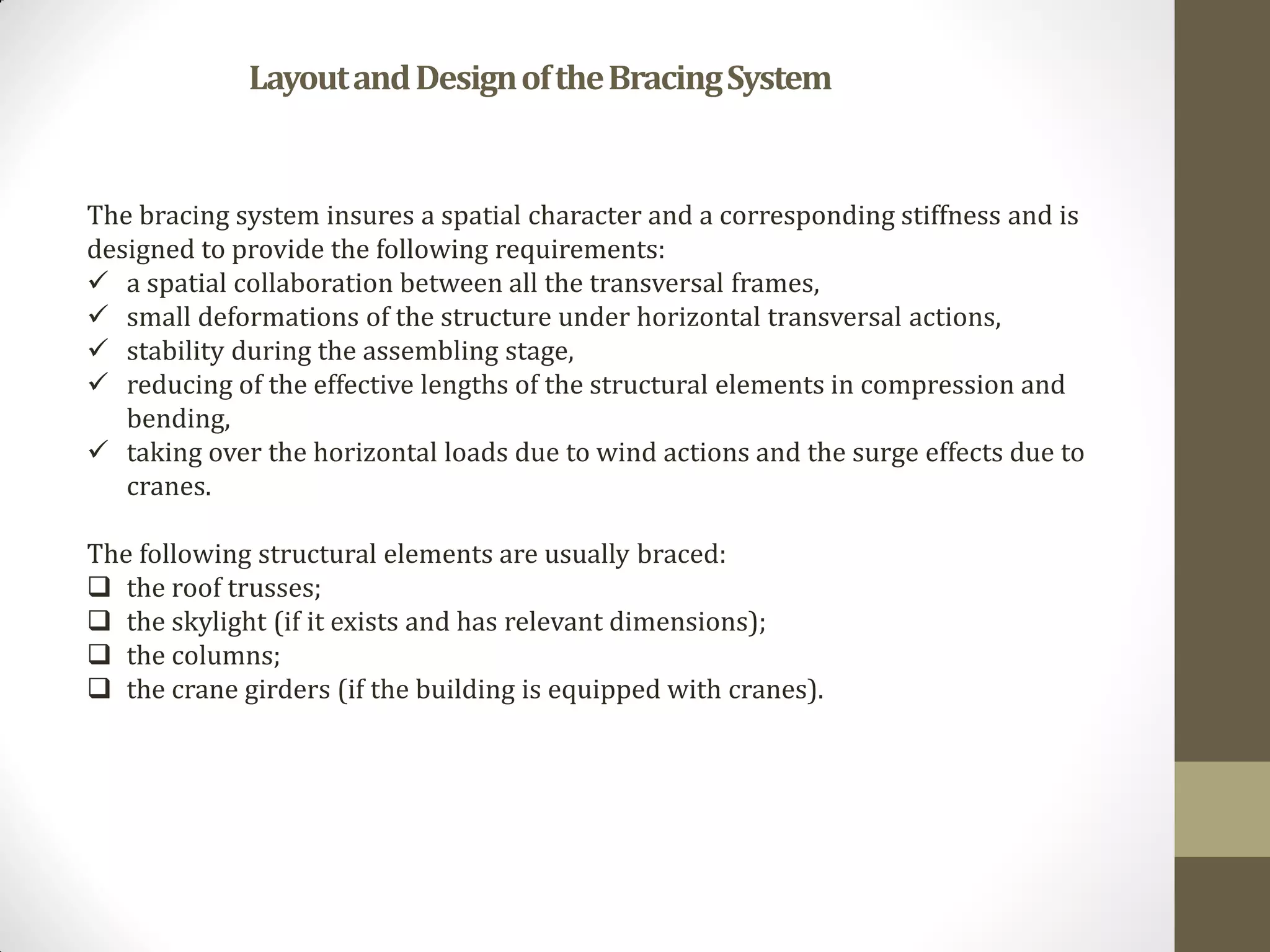 The bracing system insures a spatial character and a corresponding stiffness and is
designed to provide the following requirements:
 a spatial collaboration between all the transversal frames,
 small deformations of the structure under horizontal transversal actions,
 stability during the assembling stage,
 reducing of the effective lengths of the structural elements in compression and
bending,
 taking over the horizontal loads due to wind actions and the surge effects due to
cranes.
The following structural elements are usually braced:
 the roof trusses;
 the skylight (if it exists and has relevant dimensions);
 the columns;
 the crane girders (if the building is equipped with cranes).
LayoutandDesignoftheBracingSystem
 