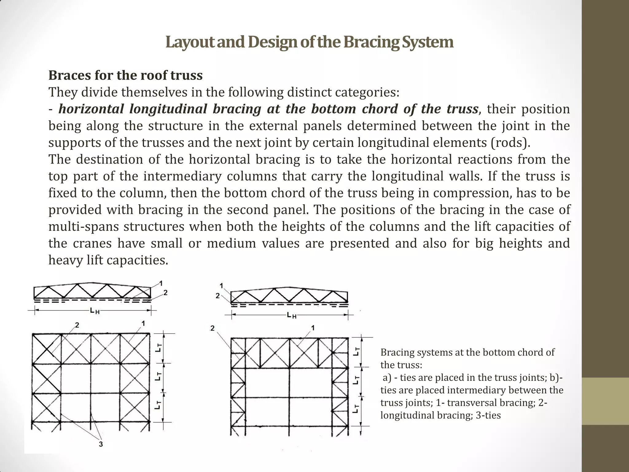 Braces for the roof truss
They divide themselves in the following distinct categories:
- horizontal longitudinal bracing at the bottom chord of the truss, their position
being along the structure in the external panels determined between the joint in the
supports of the trusses and the next joint by certain longitudinal elements (rods).
The destination of the horizontal bracing is to take the horizontal reactions from the
top part of the intermediary columns that carry the longitudinal walls. If the truss is
fixed to the column, then the bottom chord of the truss being in compression, has to be
provided with bracing in the second panel. The positions of the bracing in the case of
multi-spans structures when both the heights of the columns and the lift capacities of
the cranes have small or medium values are presented and also for big heights and
heavy lift capacities.
LayoutandDesignoftheBracingSystem
Bracing systems at the bottom chord of
the truss:
a) - ties are placed in the truss joints; b)-
ties are placed intermediary between the
truss joints; 1- transversal bracing; 2-
longitudinal bracing; 3-ties
 