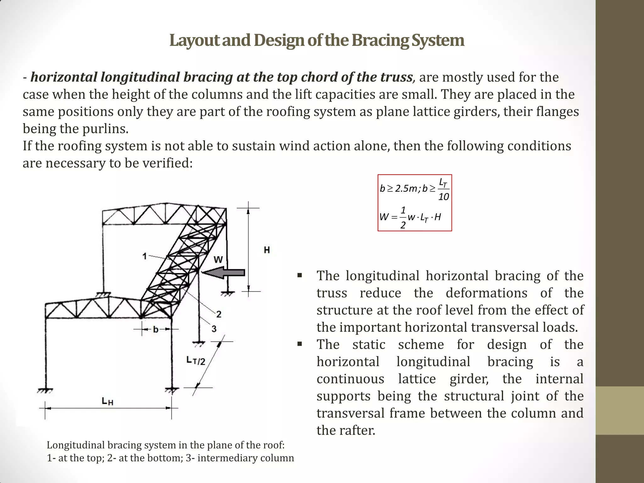 Longitudinal bracing system in the plane of the roof:
1- at the top; 2- at the bottom; 3- intermediary column
LayoutandDesignoftheBracingSystem
- horizontal longitudinal bracing at the top chord of the truss, are mostly used for the
case when the height of the columns and the lift capacities are small. They are placed in the
same positions only they are part of the roofing system as plane lattice girders, their flanges
being the purlins.
If the roofing system is not able to sustain wind action alone, then the following conditions
are necessary to be verified:
HLw
2
1
W
10
L
b;m5.2b
T
T


 The longitudinal horizontal bracing of the
truss reduce the deformations of the
structure at the roof level from the effect of
the important horizontal transversal loads.
 The static scheme for design of the
horizontal longitudinal bracing is a
continuous lattice girder, the internal
supports being the structural joint of the
transversal frame between the column and
the rafter.
 