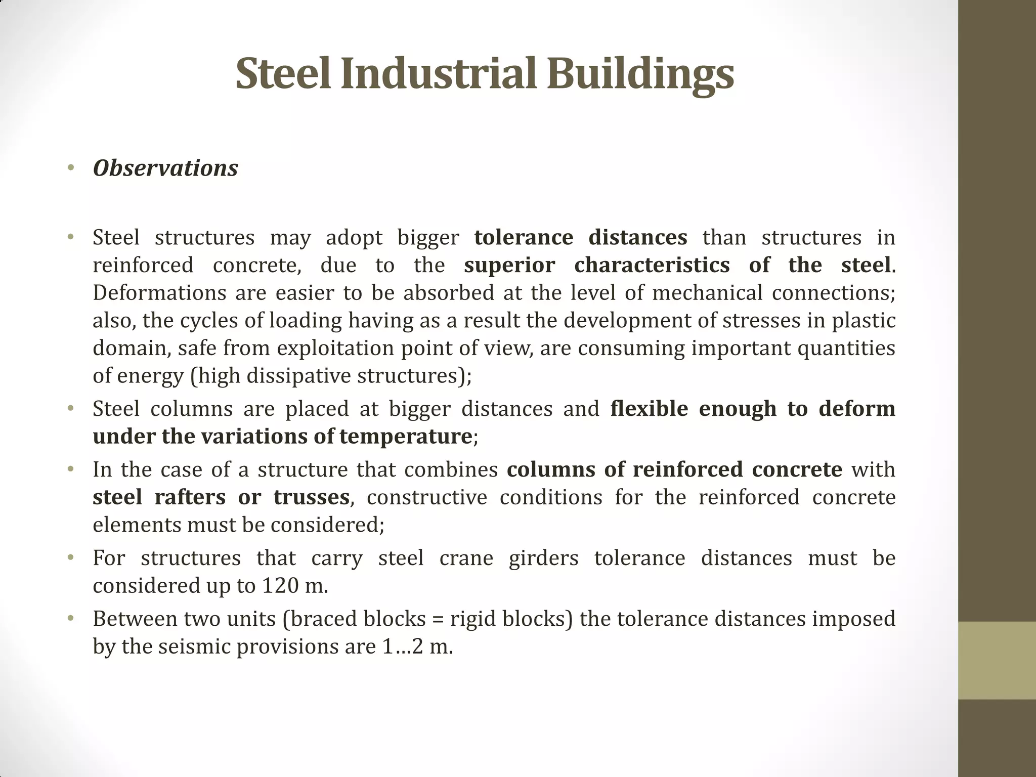 • Observations
• Steel structures may adopt bigger tolerance distances than structures in
reinforced concrete, due to the superior characteristics of the steel.
Deformations are easier to be absorbed at the level of mechanical connections;
also, the cycles of loading having as a result the development of stresses in plastic
domain, safe from exploitation point of view, are consuming important quantities
of energy (high dissipative structures);
• Steel columns are placed at bigger distances and flexible enough to deform
under the variations of temperature;
• In the case of a structure that combines columns of reinforced concrete with
steel rafters or trusses, constructive conditions for the reinforced concrete
elements must be considered;
• For structures that carry steel crane girders tolerance distances must be
considered up to 120 m.
• Between two units (braced blocks = rigid blocks) the tolerance distances imposed
by the seismic provisions are 1…2 m.
SteelIndustrialBuildings
 