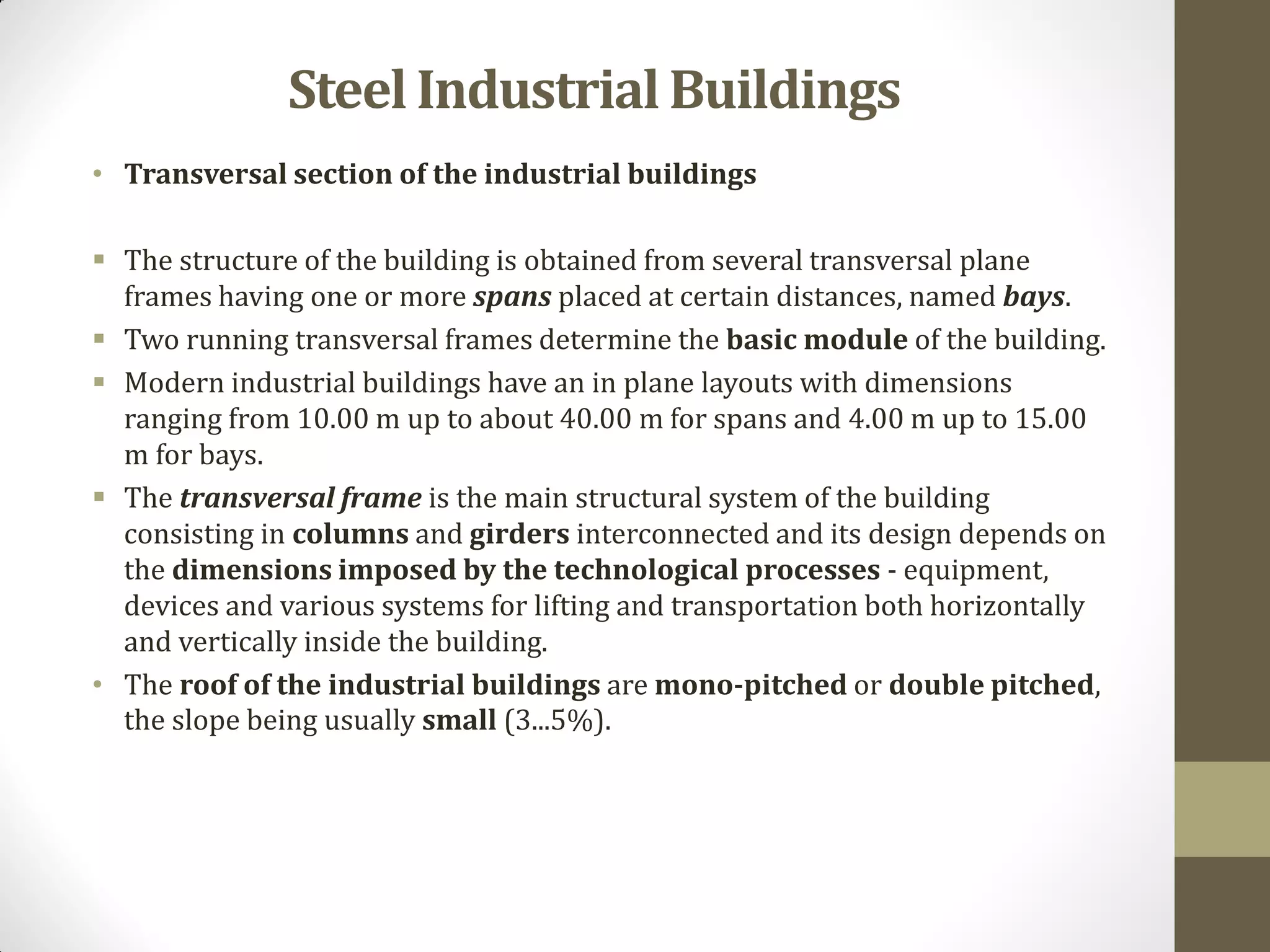 • Transversal section of the industrial buildings
 The structure of the building is obtained from several transversal plane
frames having one or more spans placed at certain distances, named bays.
 Two running transversal frames determine the basic module of the building.
 Modern industrial buildings have an in plane layouts with dimensions
ranging from 10.00 m up to about 40.00 m for spans and 4.00 m up to 15.00
m for bays.
 The transversal frame is the main structural system of the building
consisting in columns and girders interconnected and its design depends on
the dimensions imposed by the technological processes - equipment,
devices and various systems for lifting and transportation both horizontally
and vertically inside the building.
• The roof of the industrial buildings are mono-pitched or double pitched,
the slope being usually small (3...5%).
SteelIndustrialBuildings
 