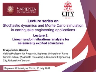 Academic excellence for business and the professions
Lecture 2:
Linear random vibrations analysis for
seismically excited structures
Lecture series on
Stochastic dynamics and Monte Carlo simulation
in earthquake engineering applications
Sapienza University of Rome, 13 July 2017
Dr Agathoklis Giaralis
Visiting Professor for Research, Sapienza University of Rome
Senior Lecturer (Associate Professor) in Structural Engineering,
City, University of London
 