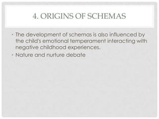 4. ORIGINS OF SCHEMAS

• The development of schemas is also influenced by
  the child's emotional temperament interacting with
  negative childhood experiences.
• Nature and nurture debate
 