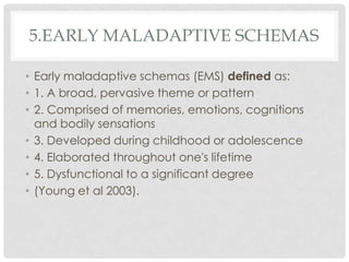 5.EARLY MALADAPTIVE SCHEMAS

• Early maladaptive schemas (EMS) defined as:
• 1. A broad, pervasive theme or pattern
• 2. Comprised of memories, emotions, cognitions
  and bodily sensations
• 3. Developed during childhood or adolescence
• 4. Elaborated throughout one's lifetime
• 5. Dysfunctional to a significant degree
• (Young et al 2003).
 