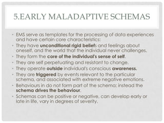 5.EARLY MALADAPTIVE SCHEMAS

• EMS serve as templates for the processing of data experiences
  and have certain core characteristics:
• They have unconditional rigid beliefs and feelings about
  oneself, and the world that the individual never challenges.
• They form the core of the individual's sense of self.
• They are self perpetuating and resistant to change.
• They operate outside individual's conscious awareness.
• They are triggered by events relevant to the particular
  schema, and associated with extreme negative emotions.
• Behaviours in do not form part of the schema; instead the
  schema drives the behaviour.
• Schemas can be positive or negative, can develop early or
  late in life, vary in degrees of severity.
 