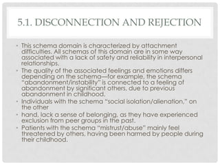5.1. DISCONNECTION AND REJECTION

• This schema domain is characterized by attachment
  difficulties. All schemas of this domain are in some way
  associated with a lack of safety and reliability in interpersonal
  relationships.
• The quality of the associated feelings and emotions differs
  depending on the schema—for example, the schema
  ―abandonment/instability‖ is connected to a feeling of
  abandonment by significant others, due to previous
  abandonment in childhood.
• Individuals with the schema ―social isolation/alienation,‖ on
  the other
• hand, lack a sense of belonging, as they have experienced
  exclusion from peer groups in the past.
• Patients with the schema ―mistrust/abuse‖ mainly feel
  threatened by others, having been harmed by people during
  their childhood.
 