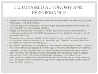 5.2. IMPAIRED AUTONOMY AND
                PERFORMANCE
• People with these schemas perceive themselves as dependent, feel insecure, and suffer
  from a lack of self-determination.
• They are afraid that autonomous decisions might damage important relationships and
  they expect to fail in demanding situations.
• People with the schema ―vulnerability to harm and illness‖ may even be afraid that
  challenging and changing their fate through autonomous decisions will lead to harm to
  themselves and others.
• These schemas can be acquired by social learning through models, for example from
  parent figures who constantly warned against danger or illnesses, or who suffered from
  an obsessive–compulsive disorder (OCD)
• he schema ―dependency/incompetency‖ may develop when parents are not confident
  that their child has age-appropriate skills to cope with normal developmental challenges.
• Schemas Can also develop when a child is confronted with demands which are too
  high, when they have to become autonomous too early and do not receive enough
  support to achieve it. Thus patients with childhood neglect, who felt extremely
  overstressed as children, may develop dependent behavior patterns in order to ensure
  that somebody will provide them the support they lacked earlier in life, and thus do not
  learn a healthy autonomy.
 