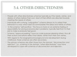 5.4. OTHER-DIRECTEDNESS

• People with other-directedness schemas typically put the needs, wishes, and
  desires of others before their own. Most of their efforts are directed towards
  meeting the needs of others.
• Individuals with a strong ―subjugation‖ schema always try to adapt their
  behavior in a way which best accommodates the ideas and needs of others.
• In the schema ―self-sacrifice,‖ the focus is more on an extreme feeling of
  responsibility for solving everyone else’s problems; typically feel that it is their
  job to make everybody feel good.
• Schema ―approval-seeking‖ have as a sole purpose pleasing others; thus all
  their actions and efforts reflect that desire, rather than their own wishes.
• With regard to the biographical background and development during
  childhood, these schemas are often secondary.
• The primary schemas are often those from the domain ―disconnection and
  rejection‖. I.e., schemas in the domain ―other-directedness‖ may have
  developed to cope with schemas of disconnection and rejection..
 