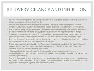 5.5. OVERVIGILANCE AND INHIBITION

• People with Overvigilance and Inhibition schemas avoid the experience and expression
  of spontaneous emotions and needs.
• People with the schema ―emotional inhibition‖ devalue inner experiences such as
  emotions, spontaneous fun, and childlike needs as stupid, unnecessary, or immature.
• The schema ―negativity/pessimism‖ corresponds with a very negative view of the world;
  people with this schema are always preoccupied with the negative side of things.
• Schema ―unrelenting standards‖ constantly feel high pressure to achieve; they do not
  feel satisfied even when they achieve a lot, as their standards are extremely high.
• The ―punitiveness‖ schema incorporates moral codes and attitudes that are very punitive
  whenever a mistake is made, regardless of reason.
• These schemas are acquired by reinforcement and social modeling, for example when
  parent figures mocked the spontaneous expression of feelings, thus teaching their
  children to be ashamed of being emotional.
• This can also take place indirectly, for example when parents reinforce only
  achievement and success, and devalue or ignore other important aspects of life such as
  fun and spontaneity.
• Some patients with these schemas report mainly negative experiences regarding intense
  emotions in their childhood. They started to avoid intense emotional experiences in order
  to protect themselves against these aversive stimuli.
 