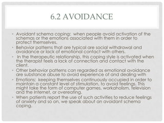 6.2 AVOIDANCE

• Avoidant schema coping: when people avoid activation of the
  schemas or the emotions associated with them in order to
  protect themselves.
• Behavior patterns that are typical are social withdrawal and
  avoidance or lack of emotional contact with others.
• In the therapeutic relationship, this coping style is activated when
  the therapist feels a lack of connection and contact with the
  client.
• Other behavior patterns can regarded as emotional avoidance
  are substance abuse to avoid experience of and dealing with
• Emotions; keeping themselves continuously occupied in order to
  maintain a constant level of stimulation, to avoid feelings. This
  might take the form of computer games, workaholism, television
  and the Internet, or overeating.
• When patients report the use of such activities to reduce feelings
  of anxiety and so on, we speak about an avoidant schema
  coping.
 
