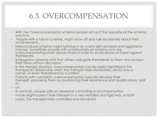 6.3. OVERCOMPENSATION
• With the Overcompensation schema people act as if the opposite of the schema
  was true.
• People with a failure scheme, might show off and talk excessively about their
  achievements.
• Mistrust/abuse schema might behave in an overly self-centered and aggressive
  manner. Sometimes people with a mistrust/abuse schema who are
  overcompensating even abuse others in order to avoid abuse or threat against
  themselves.
• Subjugation schema insist that others subjugate themselves to them and accept
  their ideas without discussion.
• In the therapy situation, overcompensation can be easily identified in the
  therapeutic relationship when the therapist feels dominated, driven into a
  corner, or even threatened by a patient.
• Patients with narcissistic overcompensation,typically devalue their
  therapist, provoking them by questioning their experience and qualifications, and
  so
• on.
• In contrast, people with an obsessive-controlling overcompensation
• mode might correct their therapist in a very detailed and rigid way. In both
• cases, the therapist feels controlled and devalued.
 