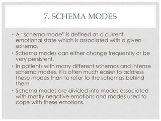7. SCHEMA MODES

• A ―schema mode‖ is defined as a current
  emotional state which is associated with a given
  schema.
• Schema modes can either change frequently or be
  very persistent.
• In patients with many different schemas and intense
  schema modes, it is often much easier to address
  these modes than to refer to the schemas behind
  them.
• Schema modes are divided into modes associated
  with mostly negative emotions and modes used to
  cope with these emotions.
 