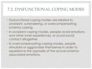 7.2. DYSFUNCTIONAL COPING MODES

• Dysfunctional coping modes are related to
  avoidant, surrendering, or overcompensating
  schema coping.
• In avoidant coping modes, people avoid emotions
  and other inner experiences, or avoid social
  contact altogether.
• In overcompensating coping modes, people
  stimulate or aggrandize themselves in order to
  experience the opposite of the actual schema-
  associated emotions.
 