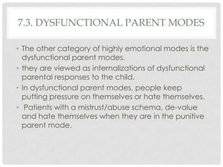 7.3. DYSFUNCTIONAL PARENT MODES

• The other category of highly emotional modes is the
  dysfunctional parent modes.
• they are viewed as internalizations of dysfunctional
  parental responses to the child.
• In dysfunctional parent modes, people keep
  putting pressure on themselves or hate themselves.
• Patients with a mistrust/abuse schema, de-value
  and hate themselves when they are in the punitive
  parent mode.
 