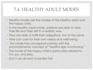 7.4. HEALTHY ADULT MODES

• Healthy modes are the modes of the healthy adult and
  the happy child.
• In the healthy adult mode, patients are able to view
  their life and their self in a realistic way.
• They are able to fulfill their obligations, but at the same
• time can care for their own needs and well-being.
• This mode has conceptual overlap with the
  psychodynamic concept of ―healthy ego functioning.‖
• The mode of the happy child is particularly related to
  fun, joy, and play.
• Don’t we all want to be like this!
 