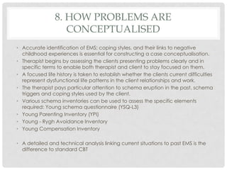 8. HOW PROBLEMS ARE
                    CONCEPTUALISED
• Accurate identification of EMS; coping styles, and their links to negative
  childhood experiences is essential for constructing a case conceptualisation.
• Therapist begins by assessing the clients presenting problems clearly and in
  specific terms to enable both therapist and client to stay focused on them.
• A focused life history is taken to establish whether the clients current difficulties
  represent dysfunctional life patterns in the client relationships and work.
• The therapist pays particular attention to schema eruption in the past, schema
  triggers and coping styles used by the client.
• Various schema inventories can be used to assess the specific elements
  required: Young schema questionnaire (YSQ-L3)
• Young Parenting Inventory (YPI)
• Young - Rygh Avoidance Inventory
• Young Compensation Inventory

• A detailed and technical analysis linking current situations to past EMS is the
  difference to standard CBT
 