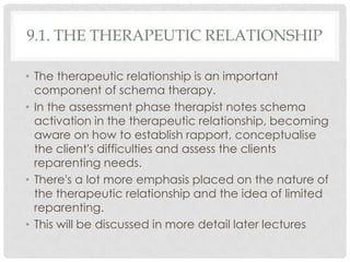 9.1. THE THERAPEUTIC RELATIONSHIP

• The therapeutic relationship is an important
  component of schema therapy.
• In the assessment phase therapist notes schema
  activation in the therapeutic relationship, becoming
  aware on how to establish rapport, conceptualise
  the client's difficulties and assess the clients
  reparenting needs.
• There's a lot more emphasis placed on the nature of
  the therapeutic relationship and the idea of limited
  reparenting.
• This will be discussed in more detail later lectures
 