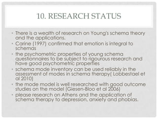 10. RESEARCH STATUS

• There is a wealth of research on Young's schema theory
  and the applications.
• Carine (1997) confirmed that emotion is integral to
  schemas
• the psychometric properties of young schema
  questionnaires to be subject to rigourous research and
  have good psychometric properties
• schema mode inventory can be used reliably in the
  assessment of modes in schema therapy( Lobbestael et
  al 2010)
• the mode model is well researched with good outcome
  studies on the model (Giesen-Bloo et al 2006)
• please research on Athens and the application of
  schema therapy to depression, anxiety and phobias.
 